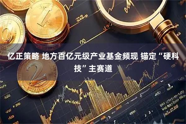 亿正策略 地方百亿元级产业基金频现 锚定“硬科技”主赛道