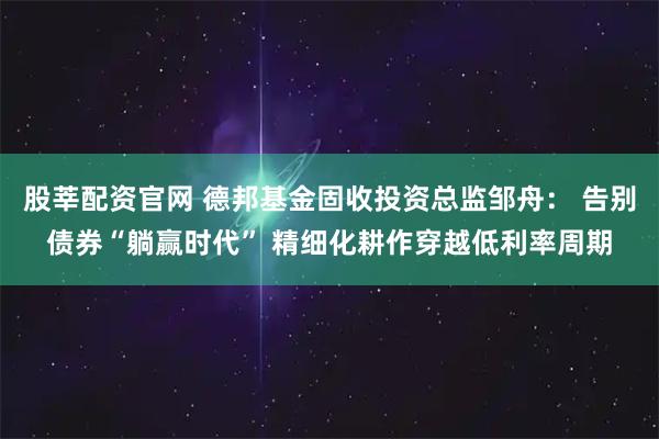 股莘配资官网 德邦基金固收投资总监邹舟： 告别债券“躺赢时代” 精细化耕作穿越低利率周期