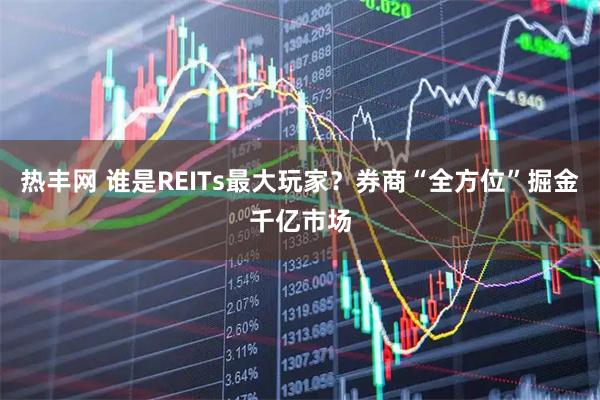 热丰网 谁是REITs最大玩家？券商“全方位”掘金千亿市场