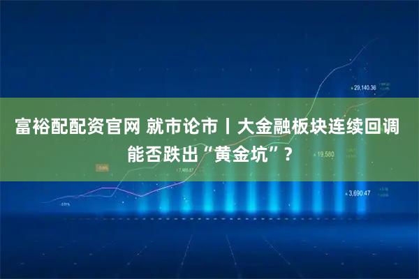 富裕配配资官网 就市论市丨大金融板块连续回调 能否跌出“黄金坑”？