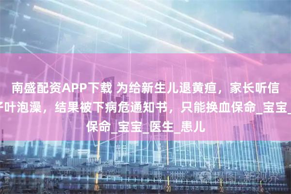 南盛配资APP下载 为给新生儿退黄疸，家长听信偏方用柚子叶泡澡，结果被下病危通知书，只能换血保命_宝宝_医生_患儿