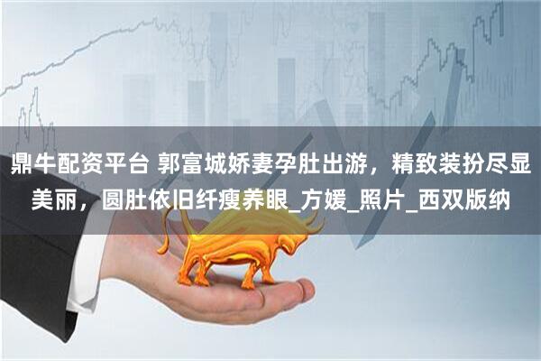 鼎牛配资平台 郭富城娇妻孕肚出游，精致装扮尽显美丽，圆肚依旧纤瘦养眼_方媛_照片_西双版纳