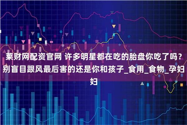 莱财网配资官网 许多明星都在吃的胎盘你吃了吗？别盲目跟风最后害的还是你和孩子_食用_食物_孕妇