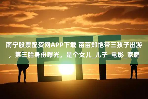 南宁股票配资网APP下载 苗苗郑恺带三孩子出游，第三胎身份曝光，是个女儿_儿子_电影_家庭