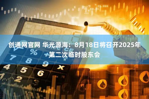 创通网官网 华光源海：8月18日将召开2025年第二次临时股东会