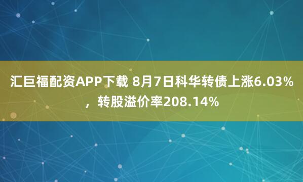 汇巨福配资APP下载 8月7日科华转债上涨6.03%，转股溢价率208.14%