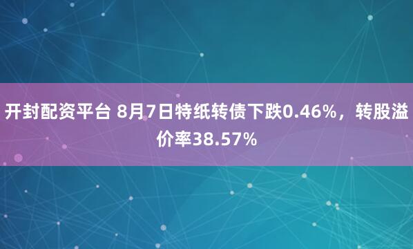 开封配资平台 8月7日特纸转债下跌0.46%，转股溢价率38.57%
