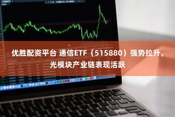 优胜配资平台 通信ETF（515880）强势拉升，光模块产业链表现活跃
