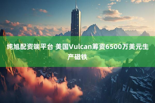纯旭配资端平台 美国Vulcan筹资6500万美元生产磁铁