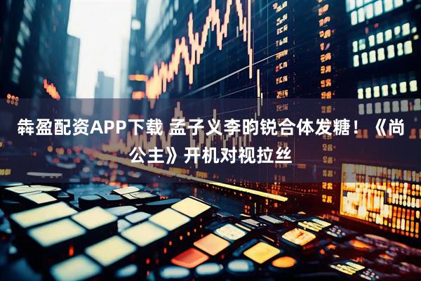 犇盈配资APP下载 孟子义李昀锐合体发糖！《尚公主》开机对视拉丝