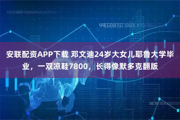 安联配资APP下载 邓文迪24岁大女儿耶鲁大学毕业，一双凉鞋7800，长得像默多克翻版