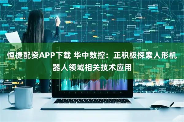 恒捷配资APP下载 华中数控：正积极探索人形机器人领域相关技术应用