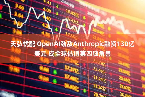 天弘忧配 OpenAI劲敌Anthropic融资130亿美元 成全球估值第四独角兽