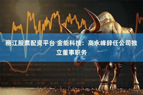 丽江股票配资平台 金能科技：高永峰辞任公司独立董事职务