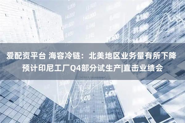 爱配资平台 海容冷链：北美地区业务量有所下降 预计印尼工厂Q4部分试生产|直击业绩会