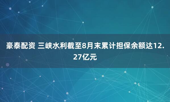 豪泰配资 三峡水利截至8月末累计担保余额达12.27亿元