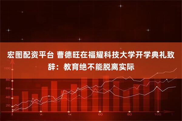 宏图配资平台 曹德旺在福耀科技大学开学典礼致辞：教育绝不能脱离实际