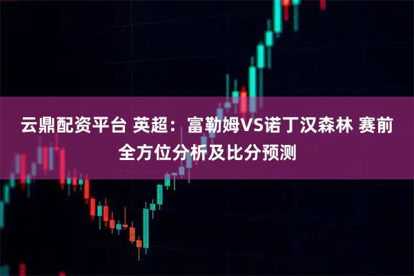 云鼎配资平台 英超：富勒姆VS诺丁汉森林 赛前全方位分析及比分预测