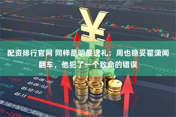 配资排行官网 同样是明星送礼：周也稳妥翟潇闻翻车，他犯了一个致命的错误